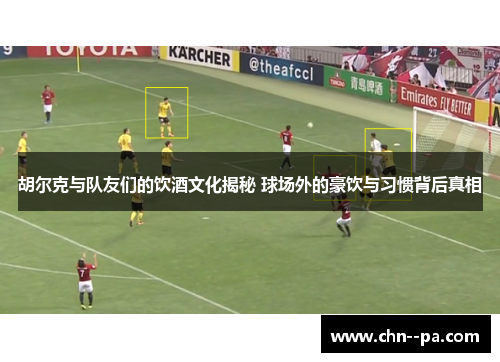 胡尔克与队友们的饮酒文化揭秘 球场外的豪饮与习惯背后真相