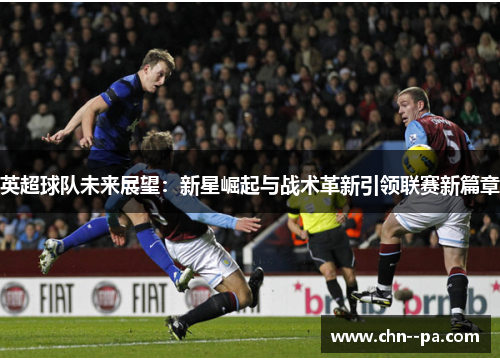 英超球队未来展望:新星崛起与战术革新引领联赛新篇章 英超球队未来展望:新星崛起与战术革新引领联赛新篇章