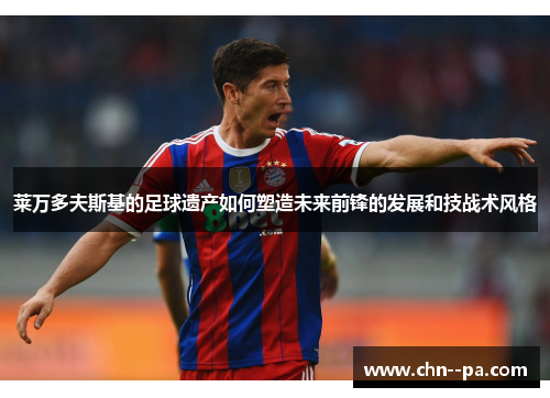 莱万多夫斯基的足球遗产如何塑造未来前锋的发展和技战术风格 莱万多夫斯基的足球遗产如何塑造未来前锋的发展和技战术风格