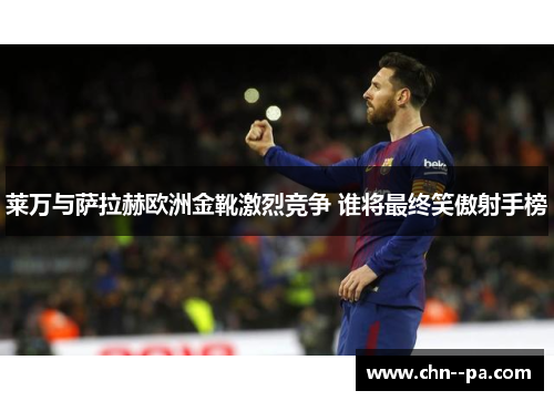 莱万与萨拉赫欧洲金靴激烈竞争 谁将最终笑傲射手榜 莱万与萨拉赫欧洲金靴激烈竞争 谁将最终笑傲射手榜