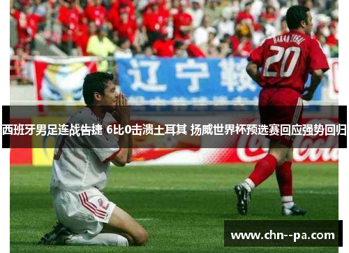 西班牙男足连战告捷 6比0击溃土耳其 扬威世界杯预选赛回应强势回归