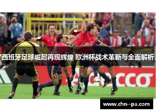 西班牙足球崛起再现辉煌 欧洲杯战术革新与全面解析 西班牙足球崛起再现辉煌 欧洲杯战术革新与全面解析
