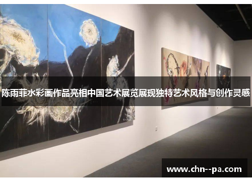 陈雨菲水彩画作品亮相中国艺术展览展现独特艺术风格与创作灵感