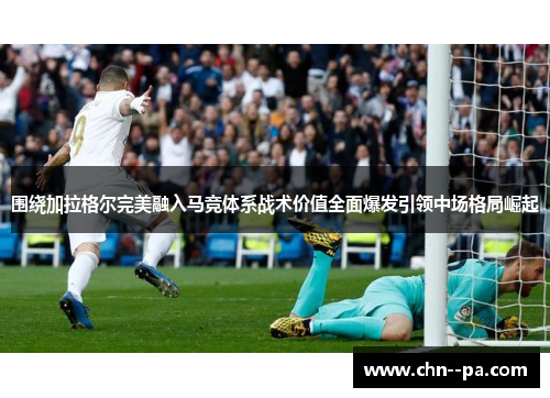 围绕加拉格尔完美融入马竞体系战术价值全面爆发引领中场格局崛起