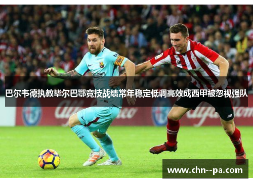 巴尔韦德执教毕尔巴鄂竞技战绩常年稳定低调高效成西甲被忽视强队 巴尔韦德执教毕尔巴鄂竞技战绩常年稳定低调高效成西甲被忽视强队