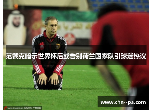 范戴克暗示世界杯后或告别荷兰国家队引球迷热议