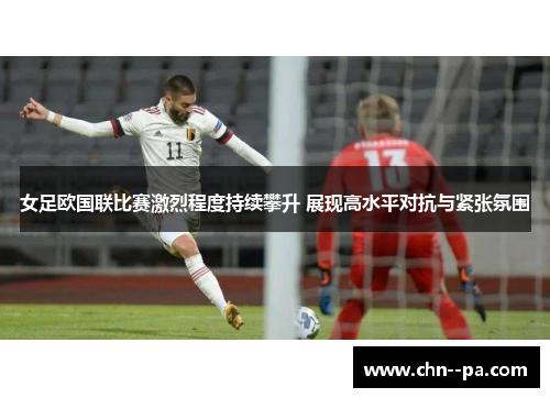 女足欧国联比赛激烈程度持续攀升 展现高水平对抗与紧张氛围