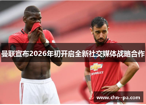 曼联宣布2026年初开启全新社交媒体战略合作