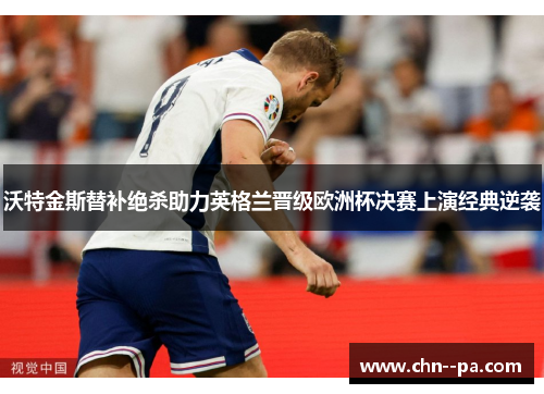 沃特金斯替补绝杀助力英格兰晋级欧洲杯决赛上演经典逆袭
