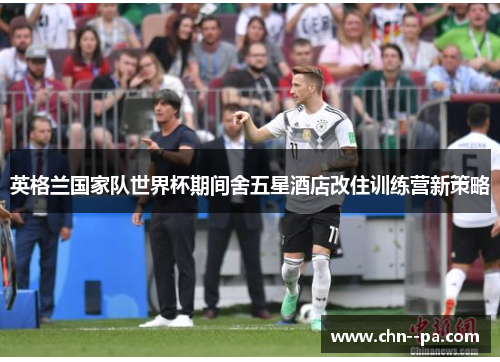 英格兰国家队世界杯期间舍五星酒店改住训练营新策略 英格兰国家队世界杯期间舍五星酒店改住训练营新策略
